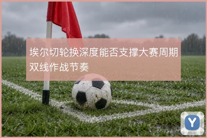 埃尔切轮换深度能否支撑大赛周期双线作战节奏