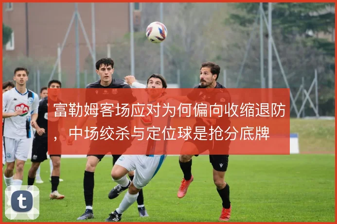 富勒姆客场应对为何偏向收缩退防，中场绞杀与定位球是抢分底牌
